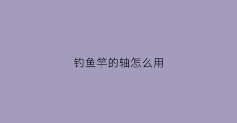 钓鱼竿的轴怎么用(鱼竿轴数有什么区别)