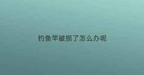 钓鱼竿破损了怎么办呢(钓鱼竿破损了怎么办呢图片)