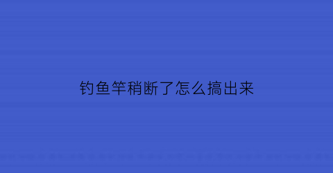 钓鱼竿稍断了怎么搞出来(钓鱼竿稍断了怎么办)