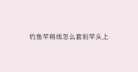 钓鱼竿稍线怎么套到竿头上(竿稍的线怎么绑)