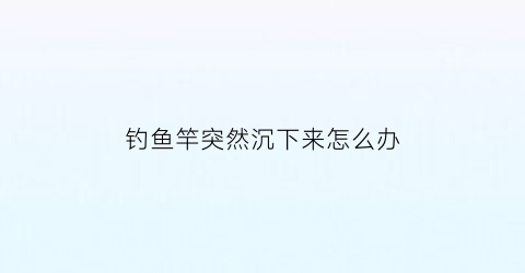 “钓鱼竿突然沉下来怎么办(钓鱼竿突然沉下来怎么办视频)