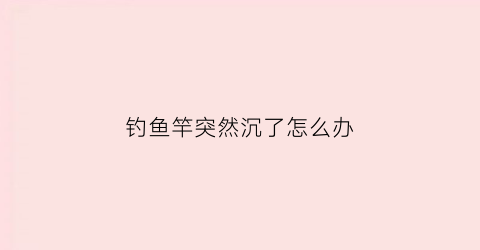 钓鱼竿突然沉了怎么办(过了好长时间鱼竿突然剧烈地抖动了一下)