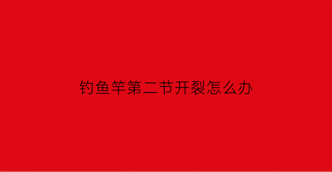 “钓鱼竿第二节开裂怎么办(钓鱼竿第二节开裂怎么办视频)