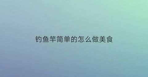 “钓鱼竿简单的怎么做美食(钓鱼竿怎么做)