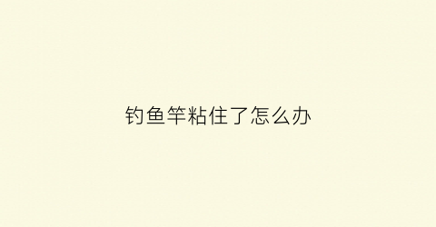 钓鱼竿粘住了怎么办(鱼竿粘手)