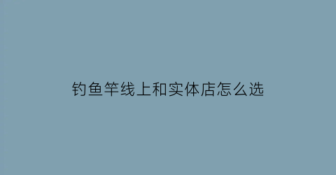 钓鱼竿线上和实体店怎么选(鱼竿实体店和网上旗舰店的质量一样吗)