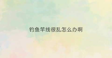 钓鱼竿线很乱怎么办啊(鱼竿上的线)