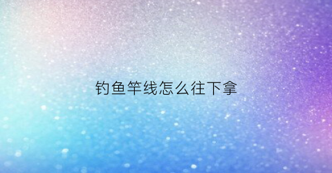 钓鱼竿线怎么往下拿(鱼竿钓线怎么安装)