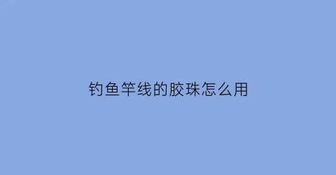 钓鱼竿线的胶珠怎么用(钓鱼竿上面的胶皮圈是干什么用的)