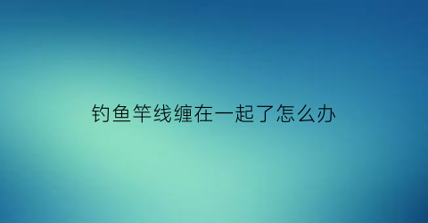 “钓鱼竿线缠在一起了怎么办(鱼竿线打结了怎么办)