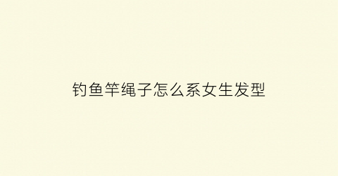 钓鱼竿绳子怎么系女生发型(钓鱼竿怎么样系绳法)