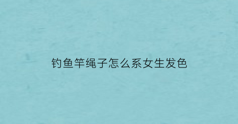 钓鱼竿绳子怎么系女生发色(钓鱼竿绳头怎么绑定)
