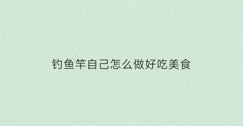 钓鱼竿自己怎么做好吃美食(自己做钓鱼竿怎么做)