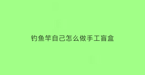 “钓鱼竿自己怎么做手工盲盒(手工钓鱼竿制作方法)