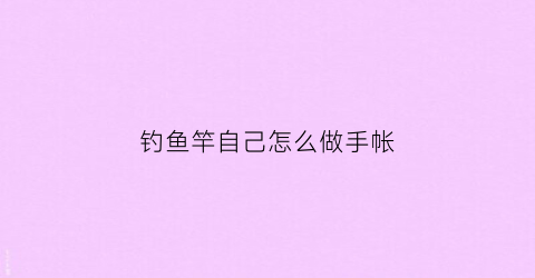 钓鱼竿自己怎么做手帐(钓鱼竿自己怎么做手帐视频)