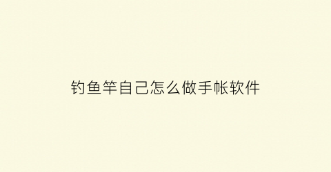 钓鱼竿自己怎么做手帐软件(手工钓鱼竿制作方法)