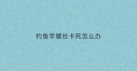 “钓鱼竿螺丝卡死怎么办(鱼竿后面螺丝卸不下来怎么办)