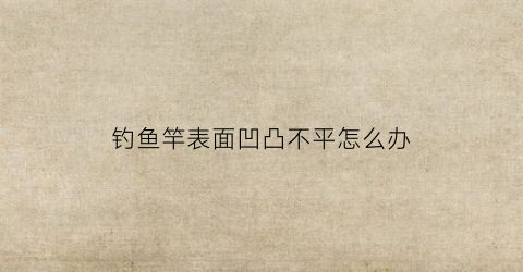 钓鱼竿表面凹凸不平怎么办(鱼竿表面不平整褶皱)