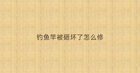 钓鱼竿被砸坏了怎么修(钓鱼竿破了用什么修补)