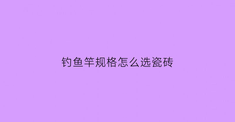 钓鱼竿规格怎么选瓷砖(鱼竿怎么选择型号)