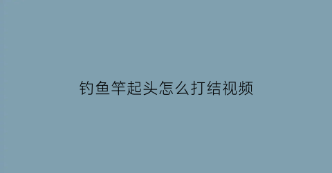钓鱼竿起头怎么打结视频(钓鱼竿起头怎么打结视频教程)