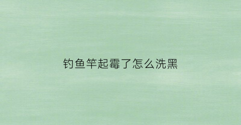 钓鱼竿起霉了怎么洗黑(鱼竿有霉味怎么处理)