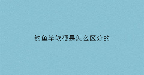 钓鱼竿软硬是怎么区分的(鱼竿软硬的优点缺点)