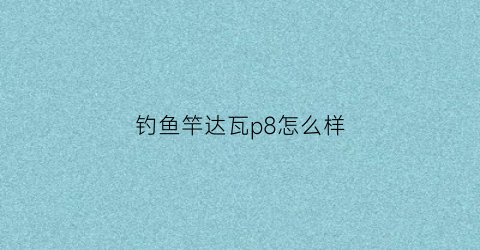 钓鱼竿达瓦p8怎么样(达瓦81鱼竿)