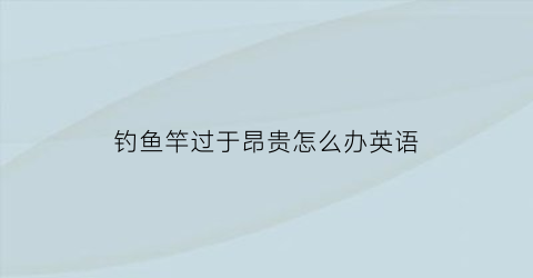 钓鱼竿过于昂贵怎么办英语(钓鱼竿的英语怎么说)