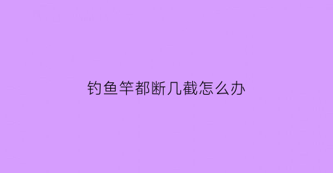 “钓鱼竿都断几截怎么办(鱼竿断了一截能修吗)