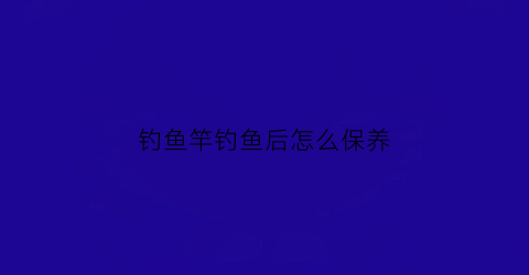 钓鱼竿钓鱼后怎么保养(钓鱼后鱼竿怎么护理)
