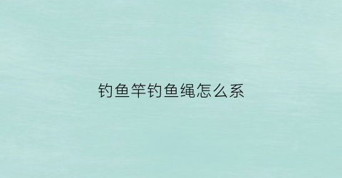 钓鱼竿钓鱼绳怎么系(钓鱼竿绳头怎么绑定)