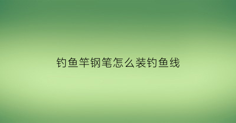 钓鱼竿钢笔怎么装钓鱼线(钓鱼竿钢笔怎么装钓鱼线视频)