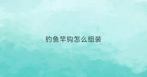 钓鱼竿钩怎么组装(钓鱼竿的鱼钩怎么组装)