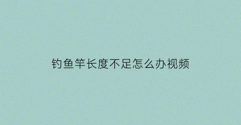 “钓鱼竿长度不足怎么办视频(鱼竿都不足尺寸怎么回事)