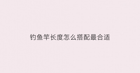 钓鱼竿长度怎么搭配最合适(钓鱼杆长度用几种鱼竿的长度多少比较合适)