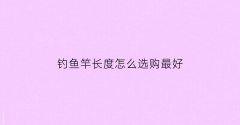 钓鱼竿长度怎么选购最好(钓竿长度的选择要遵循几个原则)