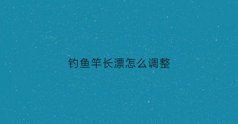 钓鱼竿长漂怎么调整(鱼竿怎么调漂浮)