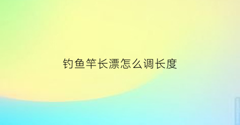 钓鱼竿长漂怎么调长度(钓鱼竿长漂怎么调长度最好)