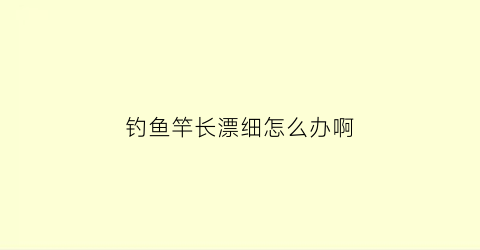 钓鱼竿长漂细怎么办啊(鱼竿浮漂沉底怎么回事)