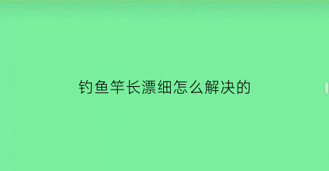 钓鱼竿长漂细怎么解决的(钓鱼竿长漂细怎么解决的视频教程)