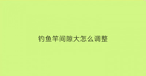 钓鱼竿间隙大怎么调整(鱼竿每节之间间隙太大如何处理)
