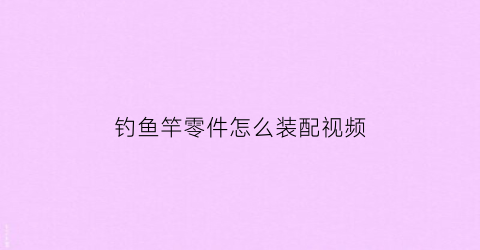 钓鱼竿零件怎么装配视频(钓鱼竿零件怎么装配视频讲解)