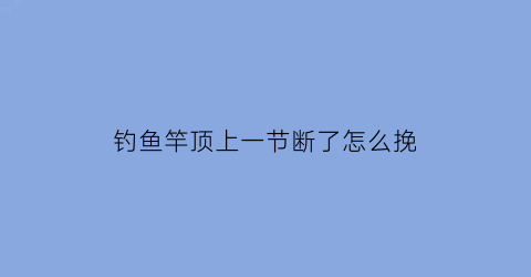 钓鱼竿顶上一节断了怎么挽(鱼竿顶部第一节卡住怎么办)