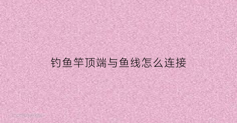 钓鱼竿顶端与鱼线怎么连接(鱼竿顶端的线怎么绑)