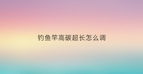 钓鱼竿高碳超长怎么调(高碳鱼竿真的很容易断竿稍吗)