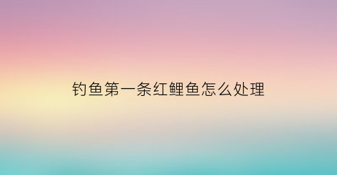 钓鱼第一条红鲤鱼怎么处理(钓到一条红鲤鱼是什么兆头)