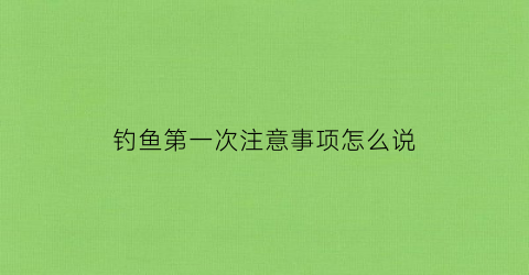 钓鱼第一次注意事项怎么说(第一次钓鱼怎么钓)
