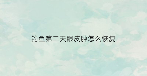 钓鱼第二天眼皮肿怎么恢复(钓鱼一天眼睛发红)