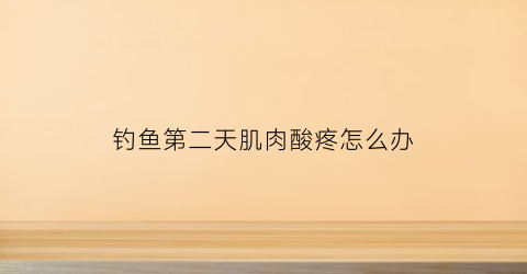 钓鱼第二天肌肉酸疼怎么办(钓鱼后浑身肌肉酸痛)